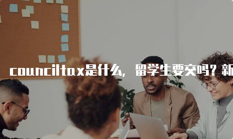 counciltax是什么，留学生要交吗？新手指南-留学谷