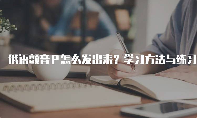 俄语颤音Р怎么发出来？学习方法与练习建议-留学谷