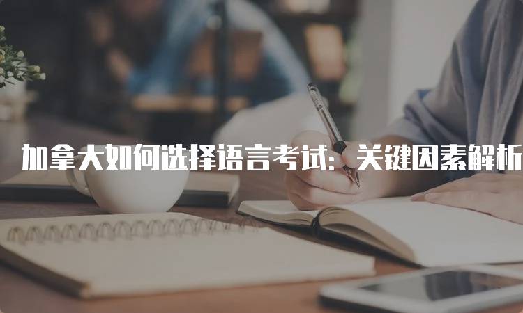 加拿大如何选择语言考试：关键因素解析-留学谷