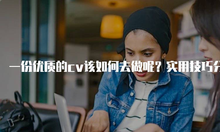 一份优质的cv该如何去做呢？实用技巧分享-留学谷