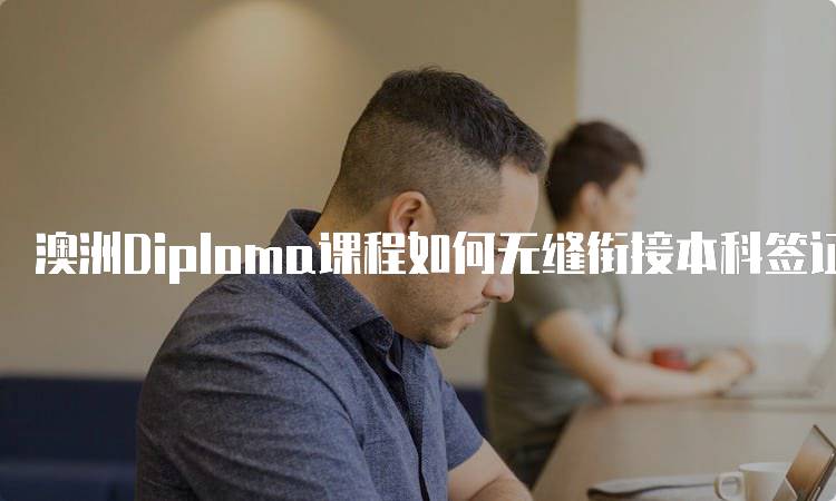 澳洲Diploma课程如何无缝衔接本科签证的步骤指南-留学谷