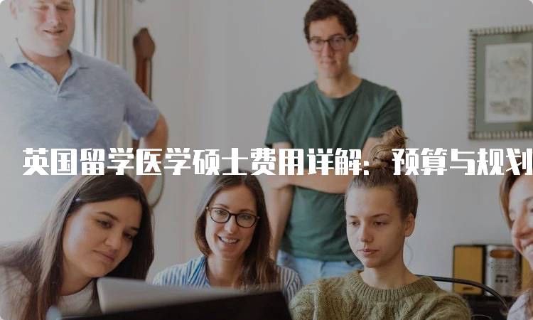 英国留学医学硕士费用详解：预算与规划指南-留学谷