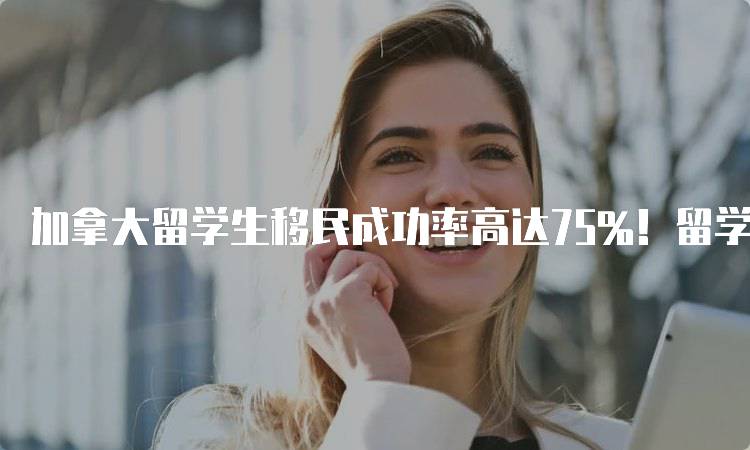 加拿大留学生移民成功率高达75%！留学政策解读与分析-留学谷