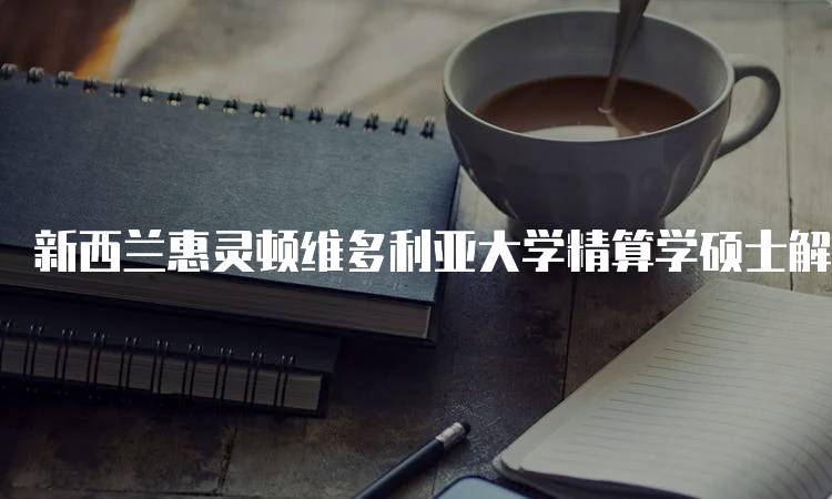 新西兰惠灵顿维多利亚大学精算学硕士解析：申请流程与要求-留学谷