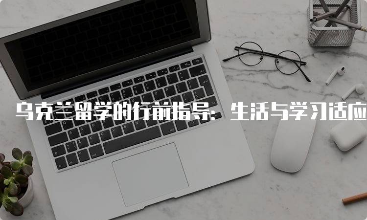 乌克兰留学的行前指导：生活与学习适应技巧-留学谷