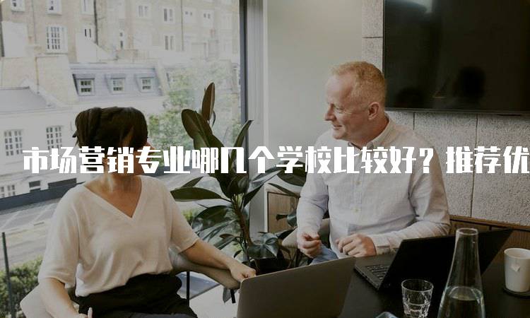 市场营销专业哪几个学校比较好？推荐优质高校-留学谷