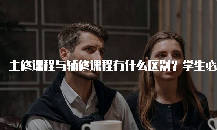 主修课程与辅修课程有什么区别？学生必读-留学谷