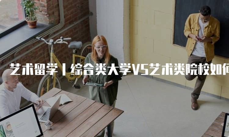 艺术留学｜综合类大学VS艺术类院校如何选择：适合你的路径-留学谷