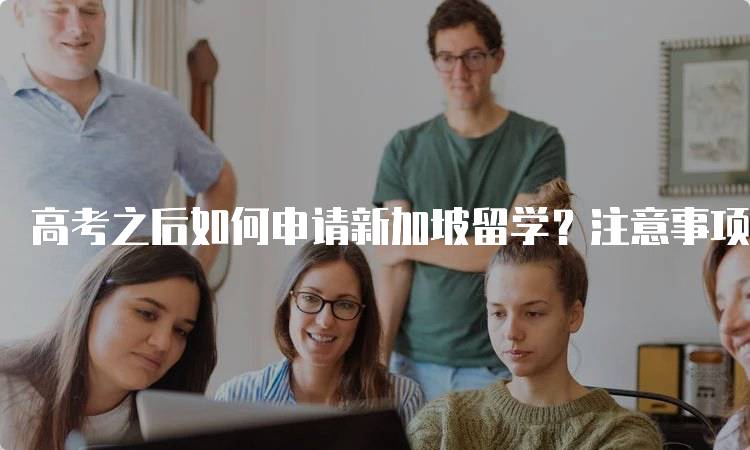 高考之后如何申请新加坡留学？注意事项解析-留学谷