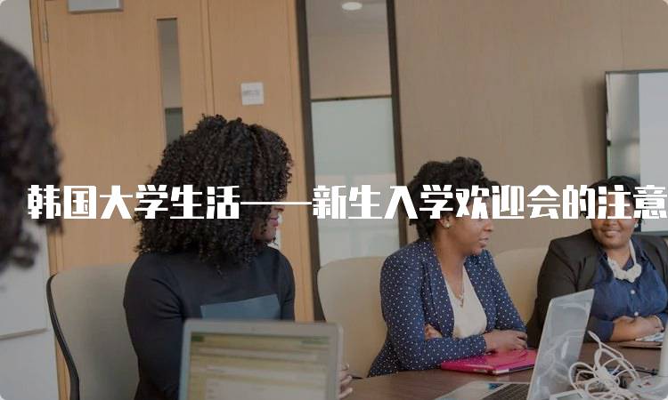 韩国大学生活——新生入学欢迎会的注意事项-留学谷