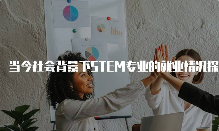 当今社会背景下STEM专业的就业情况探讨-留学谷