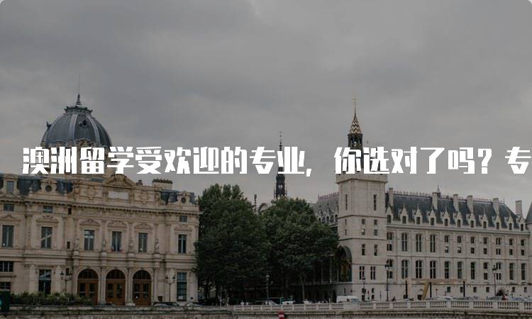 澳洲留学受欢迎的专业，你选对了吗？专业选择指南-留学谷