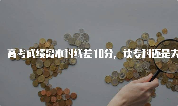 高考成绩离本科线差10分，读专科还是去留学？分析优缺点-留学谷