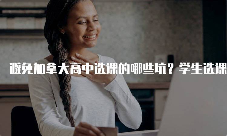 避免加拿大高中选课的哪些坑？学生选课注意事项-留学谷