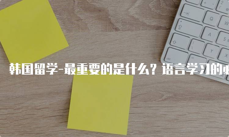 韩国留学-最重要的是什么？语言学习的必要性-留学谷