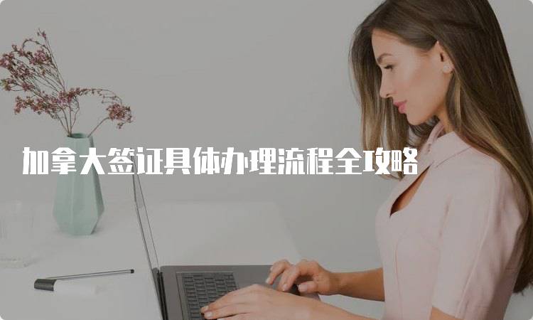 加拿大签证具体办理流程全攻略-留学谷