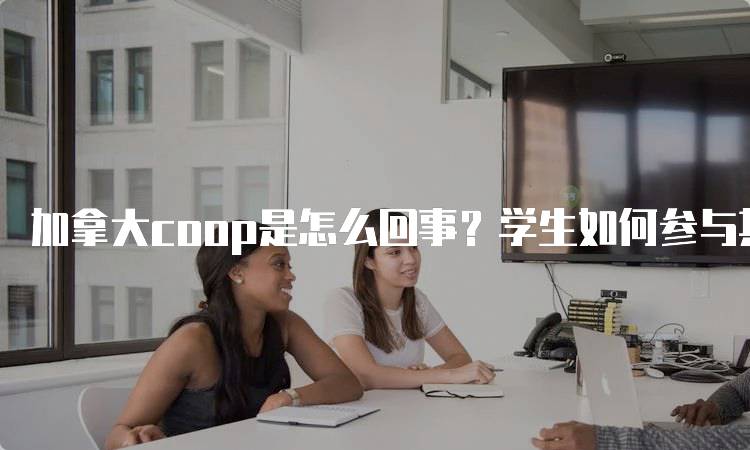 加拿大coop是怎么回事？学生如何参与其中-留学谷