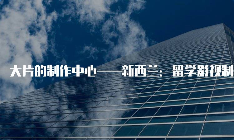 大片的制作中心——新西兰：留学影视制作的理想选择-留学谷