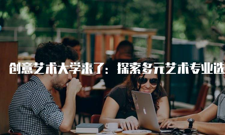 创意艺术大学来了：探索多元艺术专业选择-留学谷