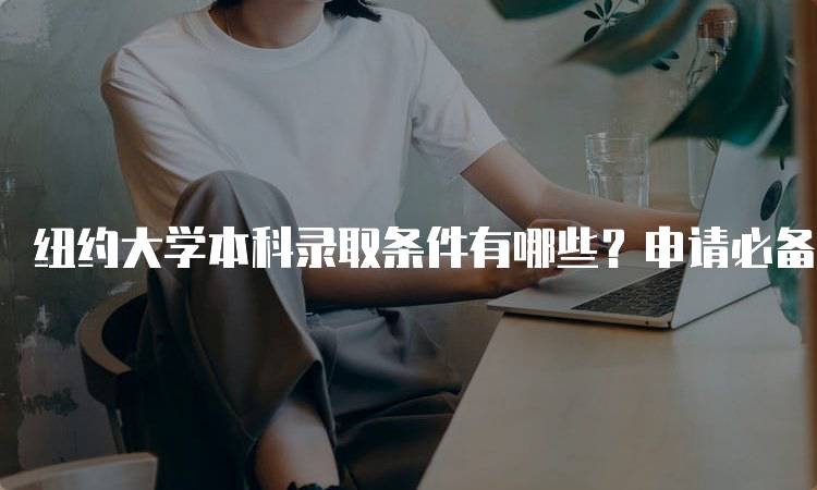 纽约大学本科录取条件有哪些？申请必备指南-留学谷