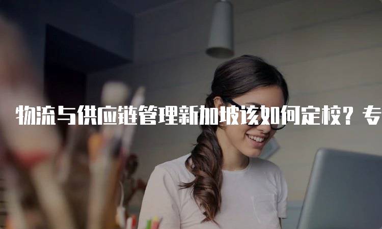 物流与供应链管理新加坡该如何定校？专业选择技巧分享-留学谷