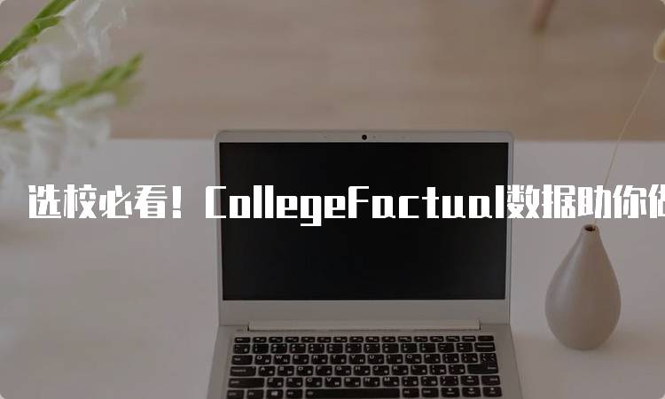 选校必看！CollegeFactual数据助你做出明智选择-留学谷