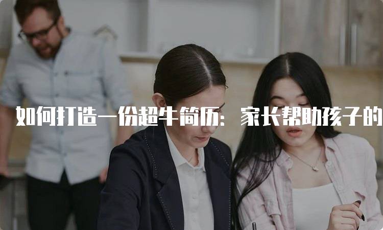 如何打造一份超牛简历：家长帮助孩子的实用技巧-留学谷